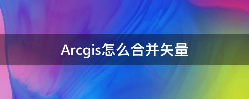 Arcgis怎么合并矢量（arcgis怎么合并矢量面）