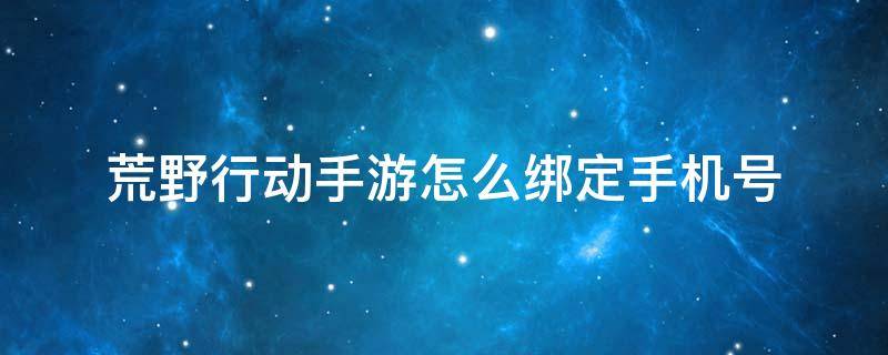 荒野行动手游怎么绑定手机号 荒野行动pc版手机账号可以改绑吗