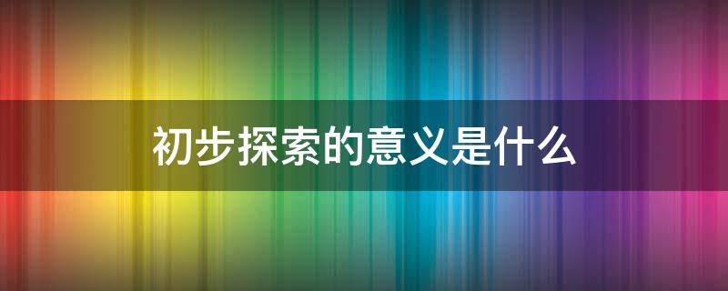 初步探索的意义是什么 初步探索的意义是什么?初步探索的经验教训有哪一些?