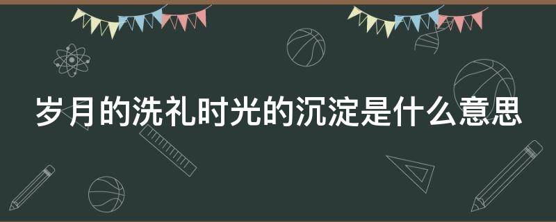 岁月的洗礼时光的沉淀是什么意思（岁月的洗礼还是岁月的涤荡）