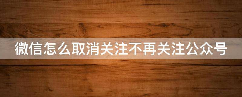 微信怎么取消关注不再关注公众号 如何取消关注微信