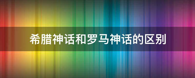 希腊神话和罗马神话的区别（希腊神话和古罗马神话的区别）