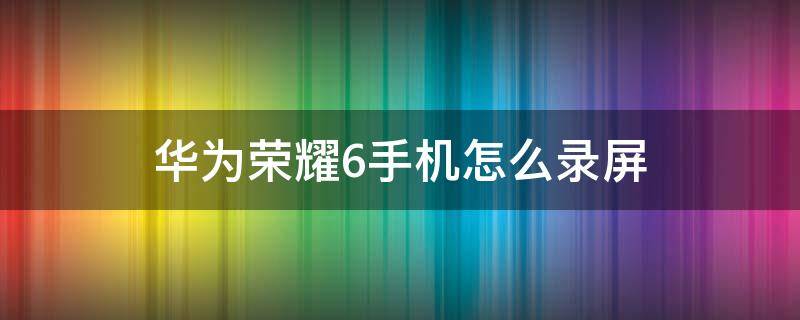 华为荣耀6手机怎么录屏 华为手机怎么录屏幕视频