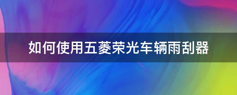 如何使用五菱荣光车辆雨刮器（五菱之光汽车雨刮器怎么更换?）