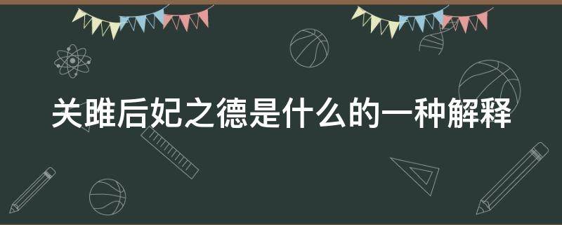 关雎后妃之德是什么的一种解释（关雎后妃之德也是儒家心学的解释吗）