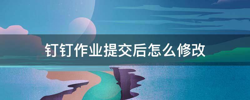 钉钉作业提交后怎么修改 钉钉作业提交后怎么修改?修改后老师会看到原来的吗