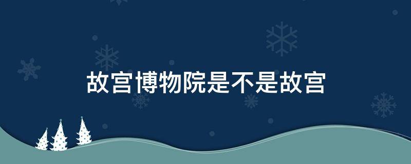 故宫博物院是不是故宫（故宫博物馆是故宫吗?）