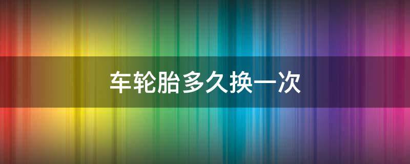 车轮胎多久换一次（私家车轮胎多久换一次）