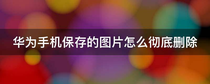 华为手机保存的图片怎么彻底删除 华为手机保存的图片怎么彻底删除掉