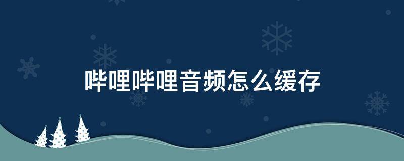 哔哩哔哩音频怎么缓存 哔哩哔哩音频怎么缓存到本地