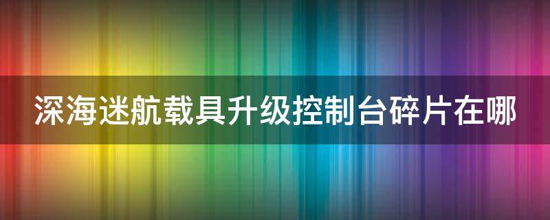 深海迷航载具升级控制台碎片在哪 深海迷航载具升级控制台碎片坐标