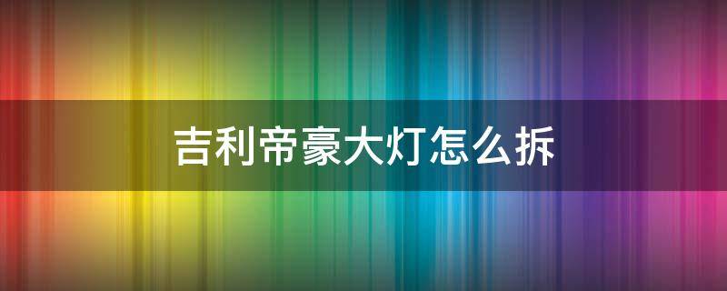 吉利帝豪大灯怎么拆 14款吉利帝豪大灯总成拆装教程