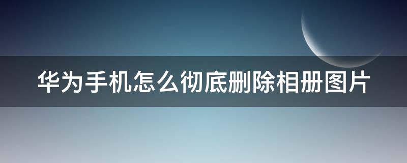 华为手机怎么彻底删除相册图片 华为手机相册如何彻底删除照片