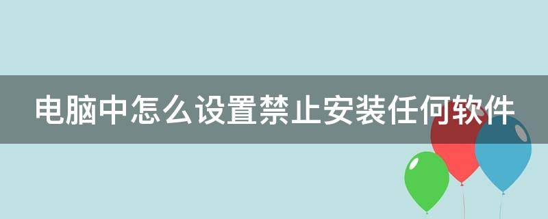 电脑中怎么设置禁止安装任何软件 电脑中怎么设置禁止安装任何软件应用