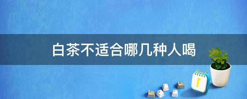 白茶不适合哪几种人喝（什么人不能喝白茶?白茶适合哪些人喝）