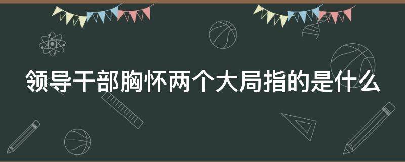 领导干部胸怀两个大局指的是什么（领导干部胸怀两个大局是什么?）