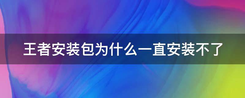 王者安装包为什么一直安装不了（王者安装包为什么一直安装不了游戏）