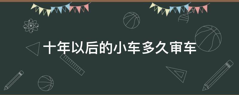 十年以后的小车多久审车（十年车辆多久审车）