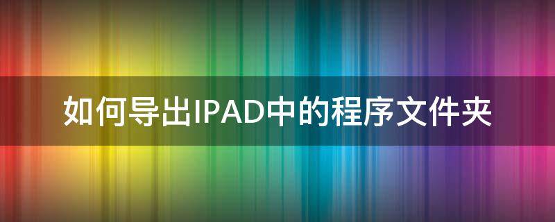 如何导出IPAD中的程序文件夹 ipad如何导入文件夹