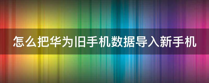 怎么把华为旧手机数据导入新手机（如何将华为旧手机数据导入新手机）