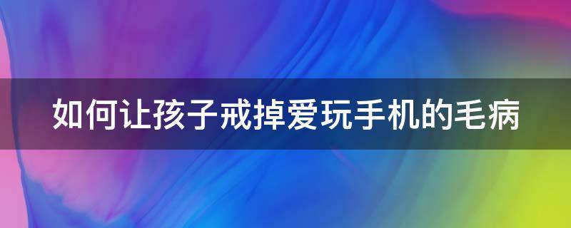 如何让孩子戒掉爱玩手机的毛病 如何让孩子戒掉爱玩手机的毛病呢