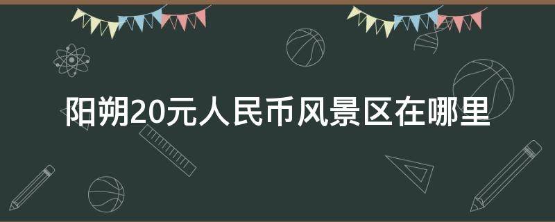 阳朔20元人民币风景区在哪里（阳朔20元人民币位置应该怎么去）