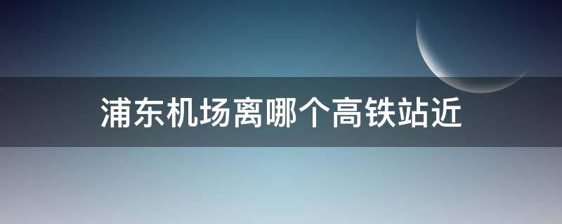 浦东机场离哪个高铁站近 浦东机场离哪个高铁站近地铁怎么去