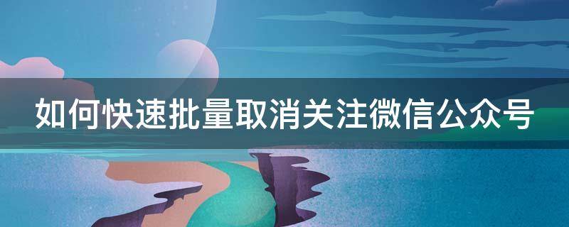 如何快速批量取消关注微信公众号（如何快速批量取消关注微信公众号内容）