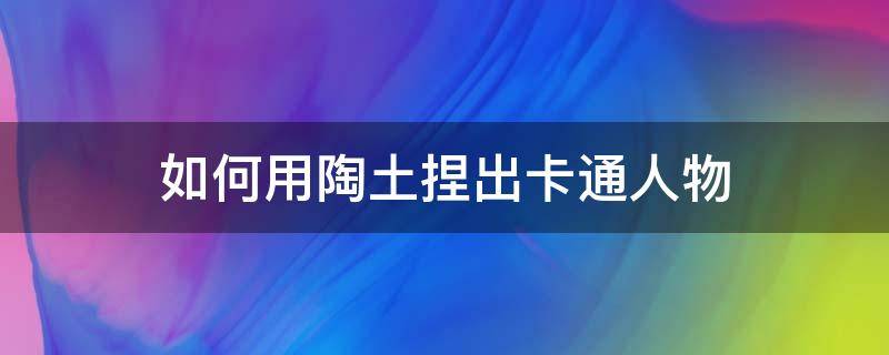 如何用陶土捏出卡通人物（陶土卡通泥塑教程）