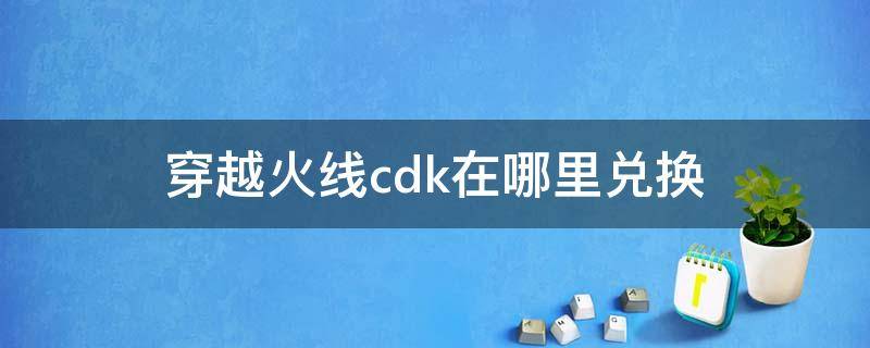 穿越火线cdk在哪里兑换（穿越火线cdk在哪里获得）