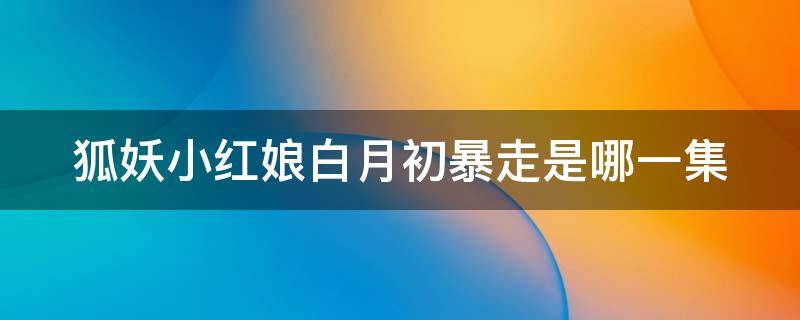 狐妖小红娘白月初暴走是哪一集（狐妖小红娘白月初暴走红红现身）