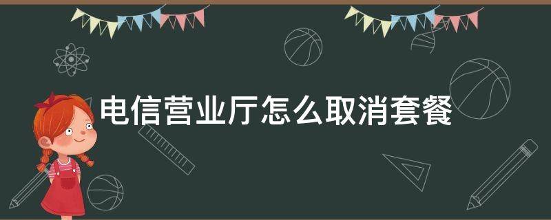 电信营业厅怎么取消套餐 网上电信营业厅怎么取消套餐