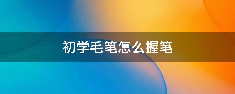 初学毛笔怎么握笔（初学毛笔字怎么握笔）