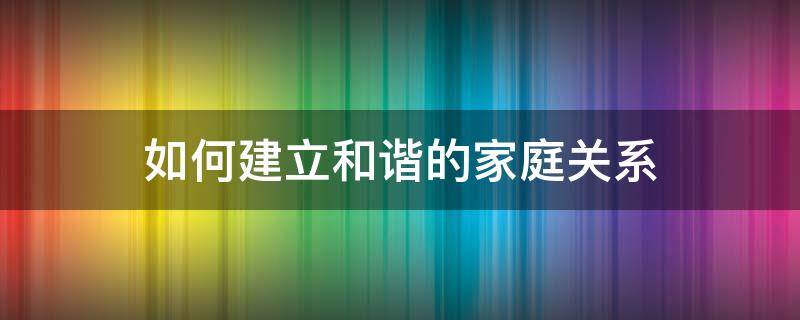 如何建立和谐的家庭关系（如何建立和谐的家庭关系读后心得）