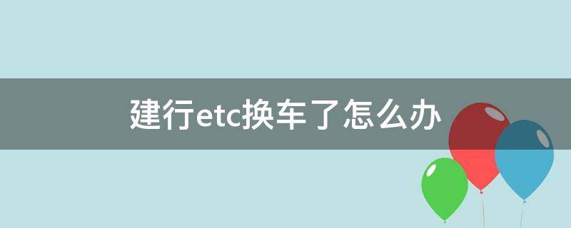 建行etc换车了怎么办（建行办的etc换车了怎么办）