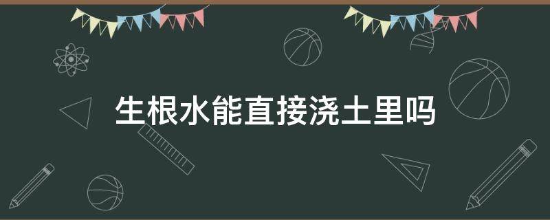 生根水能直接浇土里吗（生根水可以直接浇灌吗）