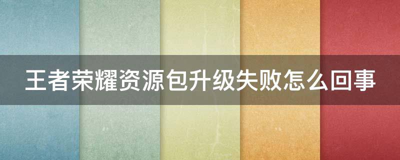 王者荣耀资源包升级失败怎么回事（王者资源包升级失败了怎么办）