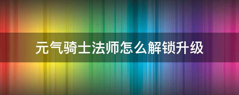 元气骑士法师怎么解锁升级（元气骑士法师五星之后升级得到了什么）