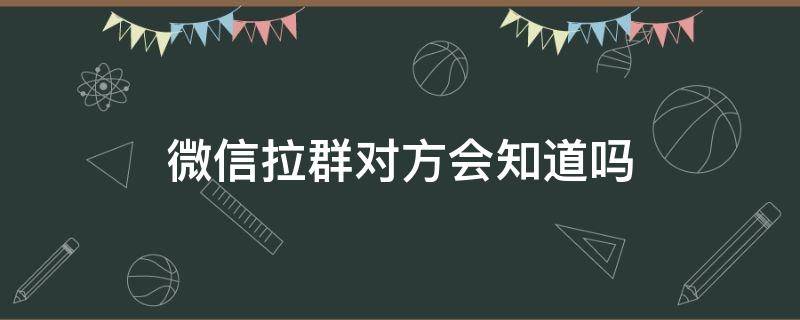 微信拉群对方会知道吗 微信群拉人对方知道吗