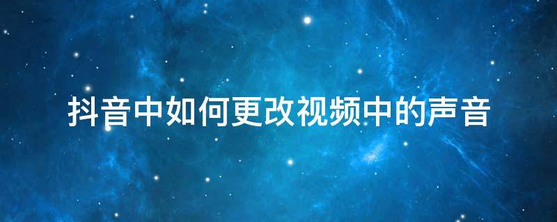 抖音中如何更改视频中的声音（抖音怎么设置声音）