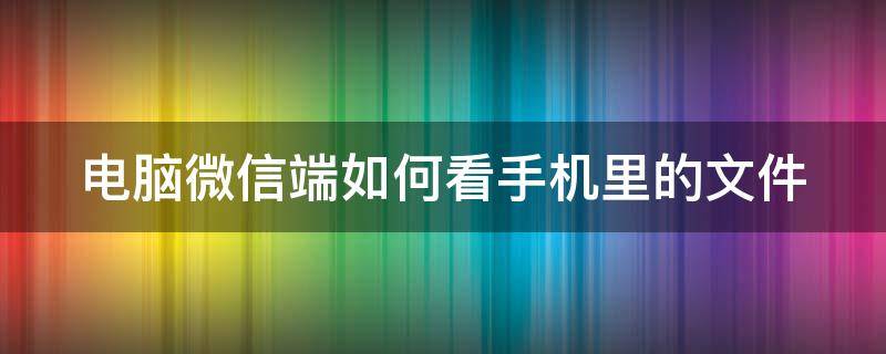 电脑微信端如何看手机里的文件 电脑微信端如何看手机里的文件内容