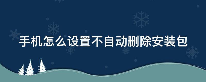 手机怎么设置不自动删除安装包 手机如何设置不自动删除安装包