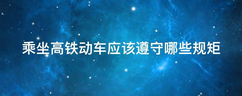 乘坐高铁动车应该遵守哪些规矩（乘坐高铁动车应该遵守哪些规矩和规则）