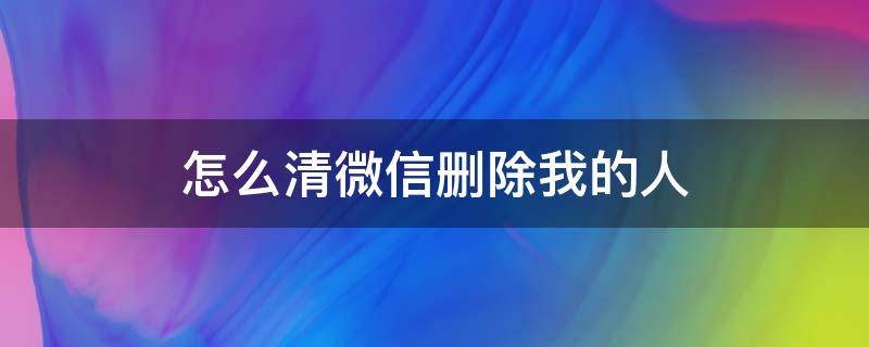 怎么清微信删除我的人 怎样清除微信删除我的人