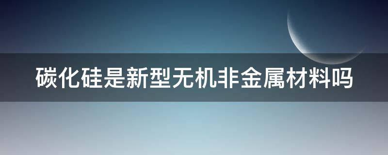 碳化硅是新型无机非金属材料吗（碳化硅是新型无机非金属材料吗）