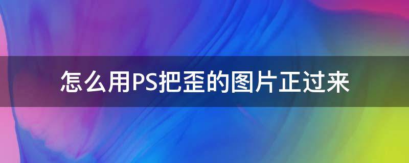 怎么用PS把歪的图片正过来 ps里面怎么把歪的图片摆正