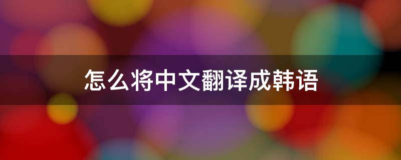 怎么将中文翻译成韩语 怎样将韩文翻译成中文