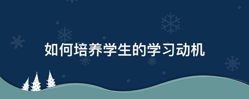 如何培养学生的学习动机（如何激发学生的学习兴趣）