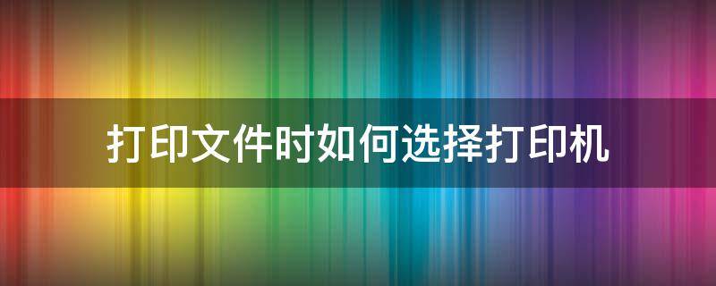 打印文件时如何选择打印机（打印文件时怎么选择打印机）