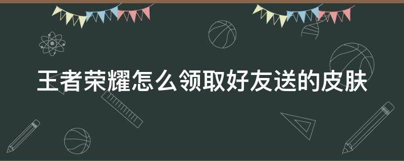 王者荣耀怎么领取好友送的皮肤（王者荣耀在哪里领取好友送的皮肤）